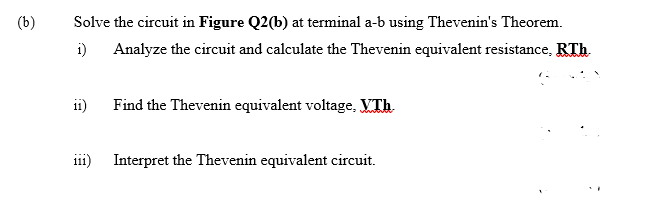 (b)
Solve the circuit in Figure Q2(b) at terminal a-b using Thevenin's Theorem.
i)
Analyze the circuit and calculate the Thevenin equivalent resistance, RTh.
i1)
Find the Thevenin equivalent voltage, VTh
i11) Interpret the Thevenin equivalent circuit.
