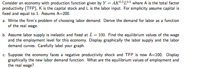 Consider an economy with production function given by Y = AK0.5 10.5 where A is the total factor
productivity (TFP), K is the capital stock and L is the labor input. For simplicity assume capital is
fixed and equal to 1. Assume A=200.
a. Write the firm's problem of choosing labor demand. Derive the demand for labor as a function
of the real wage.
b. Assume labor supply is inelastic and fixed at I = 100. Find the equilibrium values of the wage
and the employment level for this economy. Display graphically the labor supply and the labor
demand curves. Carefully label your graph.
c. Suppose the economy faces a negative productivity shock and TFP is now A=100. Display
graphically the new labor demand function. What are the equilibrium values of employment and
the real wage?