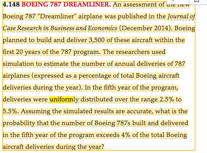 2
4.148 BOEING 787 DREAMLINER. An assessment of the new
Boeing 787 "Dreamliner" airplane was published in the Journal of
Case Research in Business and Economics (December 2014). Boeing
planned to build and deliver 3,500 of these aircraft within the
first 20 years of the 787 program. The researchers used
simulation to estimate the number of annual deliveries of 787
airplanes (expressed as a percentage of total Boeing aircraft
deliveries during the year). In the fifth year of the program,
deliveries were uniformly distributed over the range 2.5% to
5.5%. Assuming the simulated results are accurate, what is the
probability that the number of Boeing 787s built and delivered
in the fifth year of the program exceeds 4% of the total Boeing
aircraft deliveries during the year?