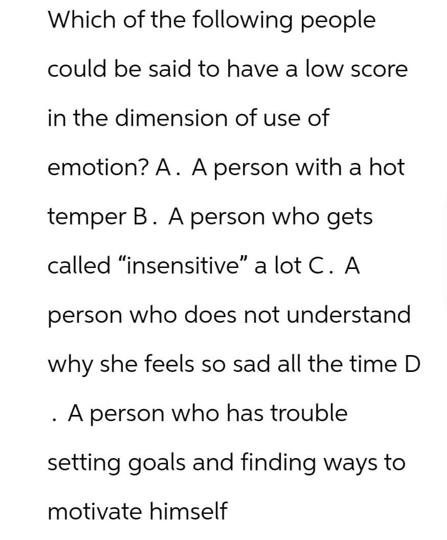 Which of the following people
could be said to have a low score
in the dimension of use of
emotion? A. A person with a hot
temper B. A person who gets
called "insensitive" a lot C. A
person who does not understand
why she feels so sad all the time D
. A person who has trouble
setting goals and finding ways to
motivate himself