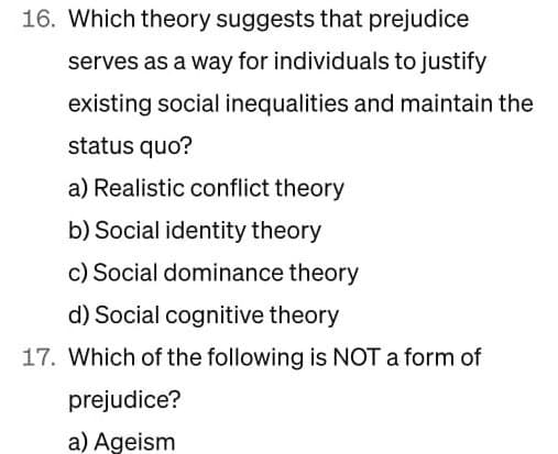 16. Which theory suggests that prejudice
serves as a way for individuals to justify
existing social inequalities and maintain the
status quo?
a) Realistic conflict theory
b) Social identity theory
c) Social dominance theory
d) Social cognitive theory
17. Which of the following is NOT a form of
prejudice?
a) Ageism