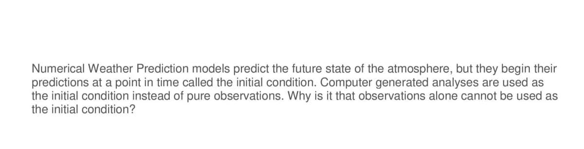 Numerical Weather Prediction models predict the future state of the atmosphere, but they begin their
predictions at a point in time called the initial condition. Computer generated analyses are used as
the initial condition instead of pure observations. Why is it that observations alone cannot be used as
the initial condition?