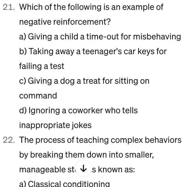 21. Which of the following is an example of
negative reinforcement?
a) Giving a child a time-out for misbehaving
b) Taking away a teenager's car keys for
failing a test
c) Giving a dog a treat for sitting on
command
d) Ignoring a coworker who tells
inappropriate jokes
22. The process of teaching complex behaviors
by breaking them down into smaller,
manageable sts known as:
a) Classical conditioning