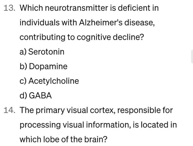 13. Which neurotransmitter is deficient in
individuals with Alzheimer's disease,
contributing to cognitive decline?
a) Serotonin
b) Dopamine
c) Acetylcholine
d) GABA
14. The primary visual cortex, responsible for
processing visual information, is located in
which lobe of the brain?