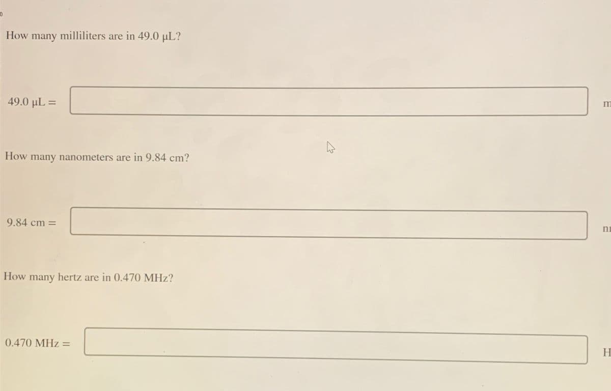 How many milliliters are in 49.0 µL?
49.0 μL =
How many nanometers are in 9.84 cm?
9.84 cm =
How many hertz are in 0.470 MHz?
0.470 MHz =
4
m
ni
H