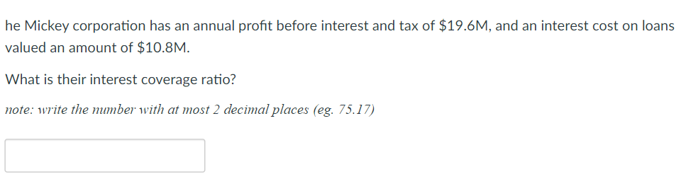 he Mickey corporation has an annual profit before interest and tax of $19.6M, and an interest cost on loans
valued an amount of $10.8M.
What is their interest coverage ratio?
note: write the mumber with at most 2 decimal places (eg. 75.17)
