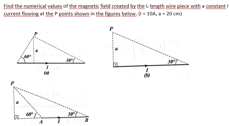 Find the numerical values of the magnetic field created by the L-length wire piece with a constant I
current flowing at the P points shown in the figures below. (I = 10A, a = 20 cm)
P
30°
30°
I
(a)
(b)
P
60°
30°
B
A
