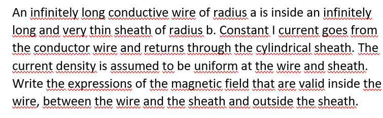 An infinitely long conductive wire of radius a is inside an infinitely
long and very thin sheath of radius b. Constant I current goes from
wwwm
mum w
the conductor wire and returns through the cylindrical sheath. The
current density is assumed to be uniform at the wire and sheath.
Write the expressions of the magnetic field that are valid inside the
ww w m
wire, between the wire and the sheath and outside the sheath.
wwmw mm
