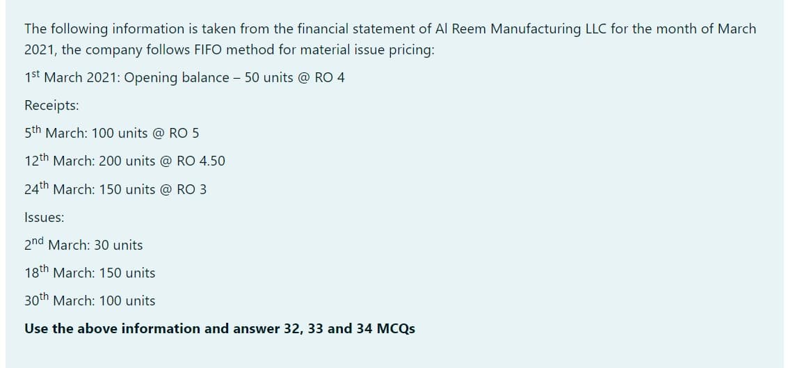 The following information is taken from the financial statement of Al Reem Manufacturing LLC for the month of March
2021, the company follows FIFO method for material issue pricing:
1st March 2021: Opening balance - 50 units @ RO 4
Receipts:
5th March: 100 units @ RO 5
12th March: 200 units @ RO 4.50
24th March: 150 units @ RO 3
Issues:
2nd March: 30 units
18th March: 150 units
30th March: 100 units
Use the above information and answer 32, 33 and 34 MCQS
