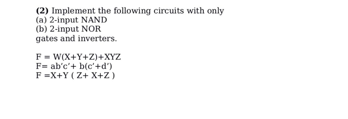 (2) Implement the following circuits with only
(a) 2-input NAND
(b) 2-input NOR
gates and inverters.
F = W(X+Y+Z)+XYZ
F= ab'c'+ b(c'+d')
F =X+Y (Z+ X+Z)
