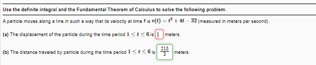 Use the definite integral and the Fundamental Theorem of Calculus to solve the following problem.
A particle moves along a line in such a way that its velocity at time tis v(t) = t + 4t – 32 (measured in meters per second).
(a) The displacement of the particle during the time period 1 <t< 6is| meters.
215
(b) The distance traveled by particle during the time period 1<t<6is
3
meters.
