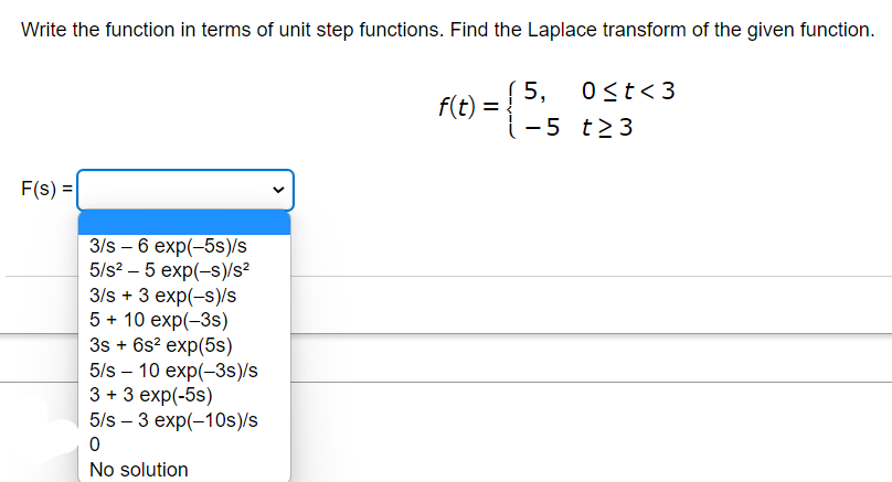 Write the function in terms of unit step functions. Find the Laplace transform of the given function.
F(s) =
3/s - 6 exp(-5s)/s
5/s² - 5 exp(-s)/s²
3/s + 3 exp(-s)/s
5 + 10 exp(-3s)
3s + 6s² exp(5s)
5/s10 exp(-3s)/s
3 + 3 exp(-5s)
5/s3 exp(-10s)/s
0
No solution
f(t) =
(5,
0 ≤t<3
-5 t23