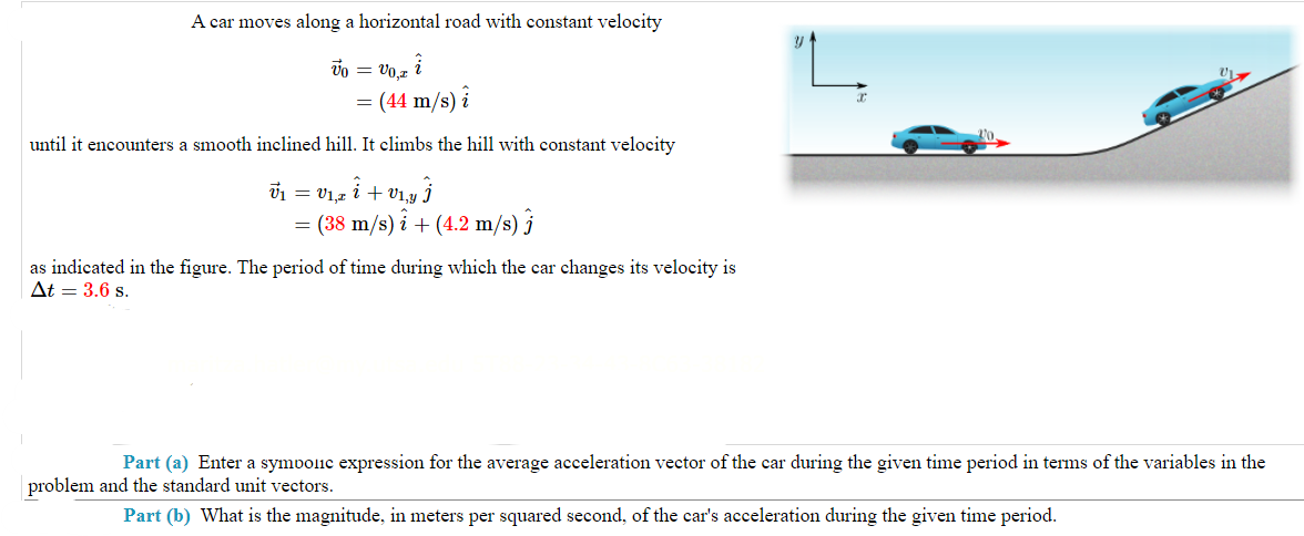 A car moves along a horizontal road with constant velocity
VO,z i
(44 m/s) i
Vo =
until it encounters a smooth inclined hill. It climbs the hill with constant velocity
Ủ1 = V1,z î + V1‚y Ĵ
= (38 m/s)i + (4.2 m/s) j
as indicated in the figure. The period of time during which the car changes its velocity is
At = 3.6 s.
Y
Part (a) Enter a symbolic expression for the average acceleration vector of the car during the given time period in terms of the variables in the
problem and the standard unit vectors.
Part (b) What is the magnitude, in meters per squared second, of the car's acceleration during the given time period.
