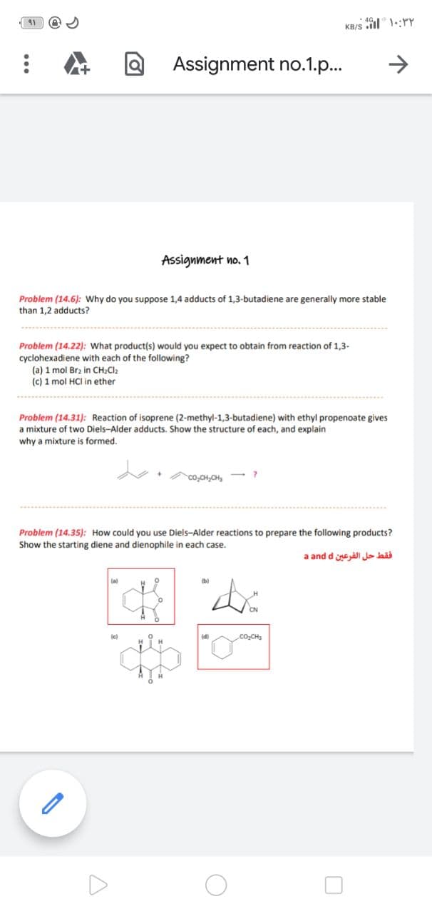 KB/S
Assignment no.1.p.
->
Assignment no. 1
Problem (14.6): Why do you suppose 1,4 adducts of 1,3-butadiene are generally more stable
than 1,2 adducts?
Problem (14.22): What product(s) would you expect to obtain from reaction of 1,3-
cyclohexadiene with each of the following?
(a) 1 mol Brz in CH2CI2
(c) 1 mol HCI in ether
Problem (14.31): Reaction of isoprene (2-methyl-1,3-butadiene) with ethyl propenoate gives
a mixture of two Diels-Alder adducts. Show the structure of each, and explain
why a mixture
s formed.
co,CH,CH,
Problem (14.35): How could you use Diels-Alder reactions to prepare the following products?
Show the starting diene and dienophile in each case.
a and d e ali lais
la)
je)
co,CH3
...
