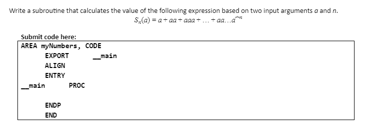Write a subroutine that calculates the value of the following expression based on two input arguments a and n.
S,(a) = a+ aa+ aaa +... + aa...a
Submit code here:
AREA myNumbers, CODE
EXPORT
_main
ALIGN
ENTRY
_main
PROC
ENDP
END
