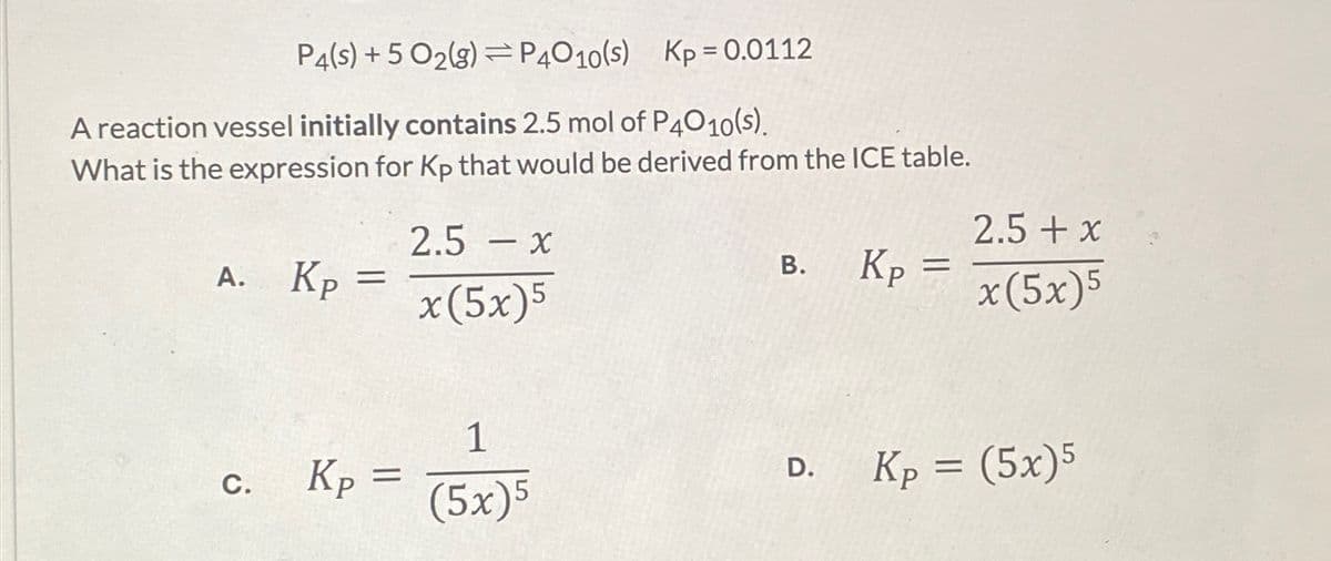 P4(s) + 5 02(g)P4010(s)
Kp = 0.0112
A reaction vessel initially contains 2.5 mol of P4010(s).
What is the expression for Kp that would be derived from the ICE table.
A. Kp
C.
=
Kp =
2.5 - x
x(5x)5
1
(5x)5
B.
D.
Kp
=
2.5 + x
x(5x)5
Kp = (5x)5