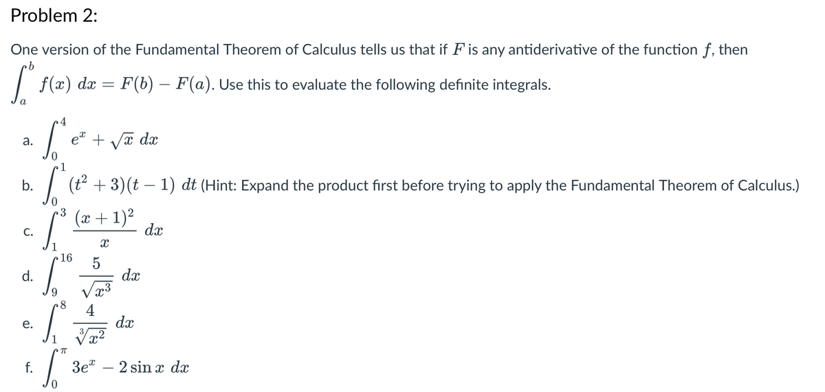 Problem 2:
One version of the Fundamental Theorem of Calculus tells us that if F is any antiderivative of the function f, then
| f(x) dx = F(b) – F(a). Use this to evaluate the following definite integrals.
a
et + Va dx
а.
1
b.
(t + 3)(t – 1) dt (Hint: Expand the product first before trying to apply the Fundamental Theorem of Calculus.)
3
(x + 1)2
dx
С.
1
16
5
dx
Va3
d.
4
dx
е.
f.
Зе" — 2 sin т dx
