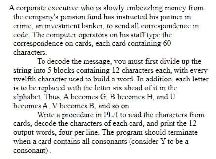 A corporate executive who is slowly embezzling money from
the company's pension fund has instructed his partner in
crime, an investment banker, to send all correspondence in
code. The computer operators on his staff type the
correspondence on cards, each card containing 60
characters.
To decode the message, you must first divide up the
string into 5 blocks containing 12 characters each, with every
twelfth character used to build a word. In addition, each letter
is to be replaced with the letter six ahead of it in the
alphabet. Thus, A becomes G, B becomes H, and U
becomes A, V becomes B, and so on.
Write a procedure in PL/I to read the characters from
cards, decode the characters of each card, and print the 12
output words, four per line. The program should terminate
when a card contains all consonants (consider Y to be a
consonant).
