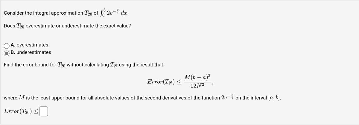 Consider the integral approximation T20 of 2e- dx.
Does T20 overestimate or underestimate the exact value?
A. overestimates
B. underestimates
Find the error bound for T20 without calculating Ty using the result that
M(b − a) ³
12N²
where M is the least upper bound for all absolute values of the second derivatives of the function 2e¯ on the interval [a, b].
Error(T20)
Error(TN) ≤