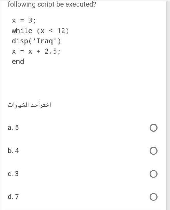 following script be executed?
X
x = 3;
while (x< 12)
disp('Iraq')
X = X + 2.5;
end
اخترأحد الخيارات
a. 5
b. 4
c. 3
d. 7
O
O
O