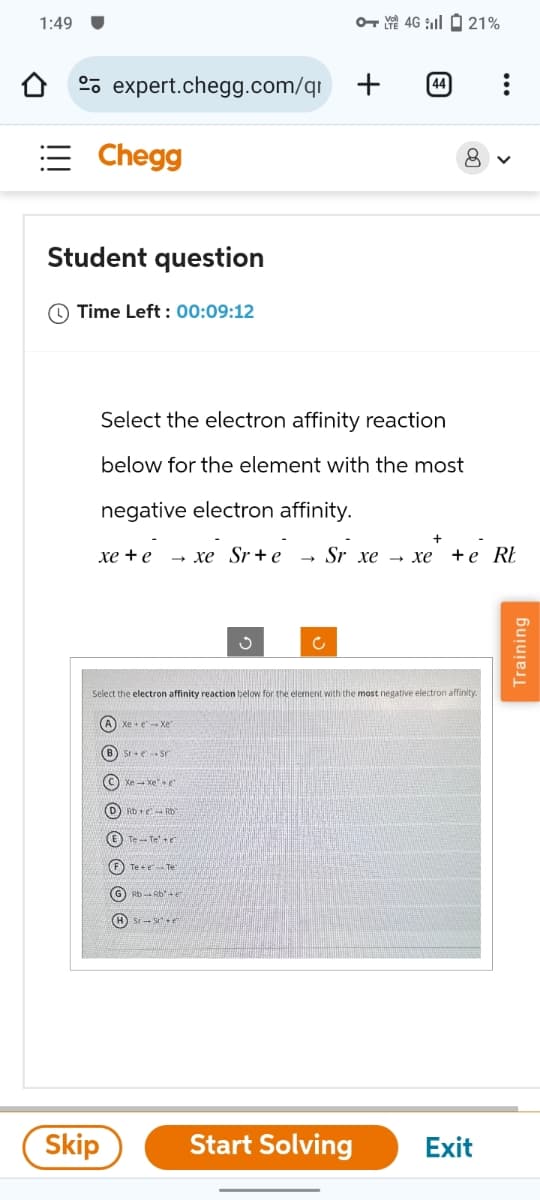 1:49
O+ 4G 21%
expert.chegg.com/qr +
Chegg
Student question
Time Left: 00:09:12
44
Select the electron affinity reaction
below for the element with the most
negative electron affinity.
8
>
xe+e
xe Site - Sr xe - xe
xẻ tẻ RE
ง
c
Select the electron affinity reaction below for the element with the most negative electron affinity.
(A) Xe exe"
B) Sr+e Sr
C
D) Rb+RD
(E) Te-Tee
F
Te e Tel
(G) Rb-Rbe
Skip
Start Solving
Exit
Training