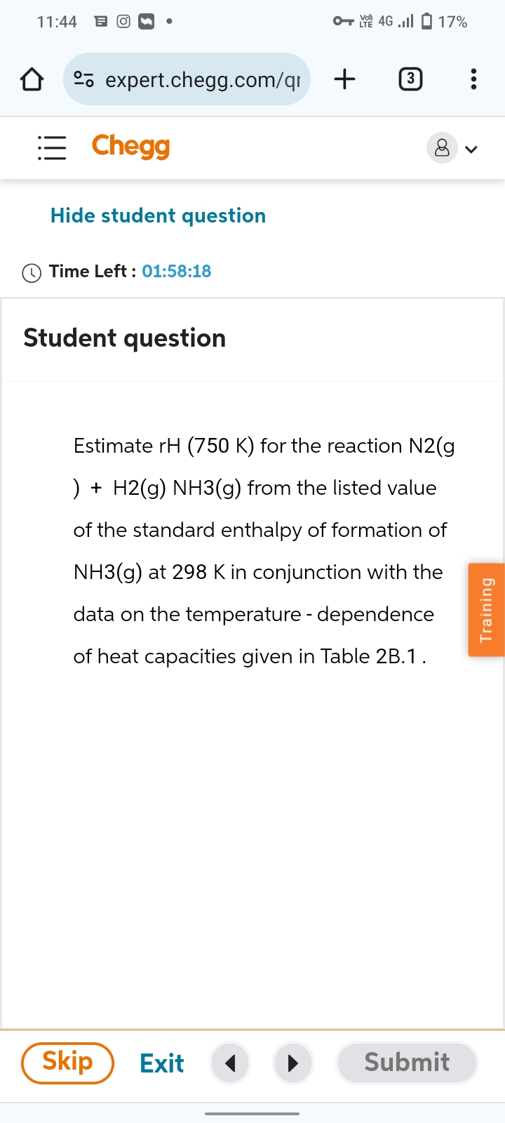 11:44 = O®
OVO 4G .ill 17%
expert.chegg.com/qr
+
3
Chegg
Hide student question
Time Left: 01:58:18
Student question
Estimate rH (750 K) for the reaction N2(g
) + H2(g) NH3(g) from the listed value
of the standard enthalpy of formation of
NH3(g) at 298 K in conjunction with the
data on the temperature - dependence
of heat capacities given in Table 2B.1.
Skip
Exit
Submit
Training