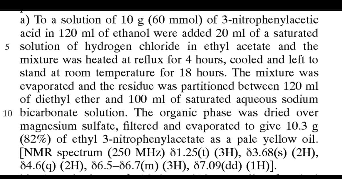 a) To a solution of 10 g (60 mmol) of 3-nitrophenylacetic
acid in 120 ml of ethanol were added 20 ml of a saturated
5 solution of hydrogen chloride in ethyl acetate and the
mixture was heated at reflux for 4 hours, cooled and left to
stand at room temperature for 18 hours. The mixture was
evaporated and the residue was partitioned between 120 ml
of diethyl ether and 100 ml of saturated aqueous sodium
10 bicarbonate solution. The organic phase was dried over
magnesium sulfate, filtered and evaporated to give 10.3 g.
(82%) of ethyl 3-nitrophenylacetate as a pale yellow oil.
[NMR spectrum (250 MHz) 81.25(t) (3H), 83.68(s) (2H),
84.6(q) (2H), 86.5-86.7(m) (3H), 87.09(dd) (1H)].