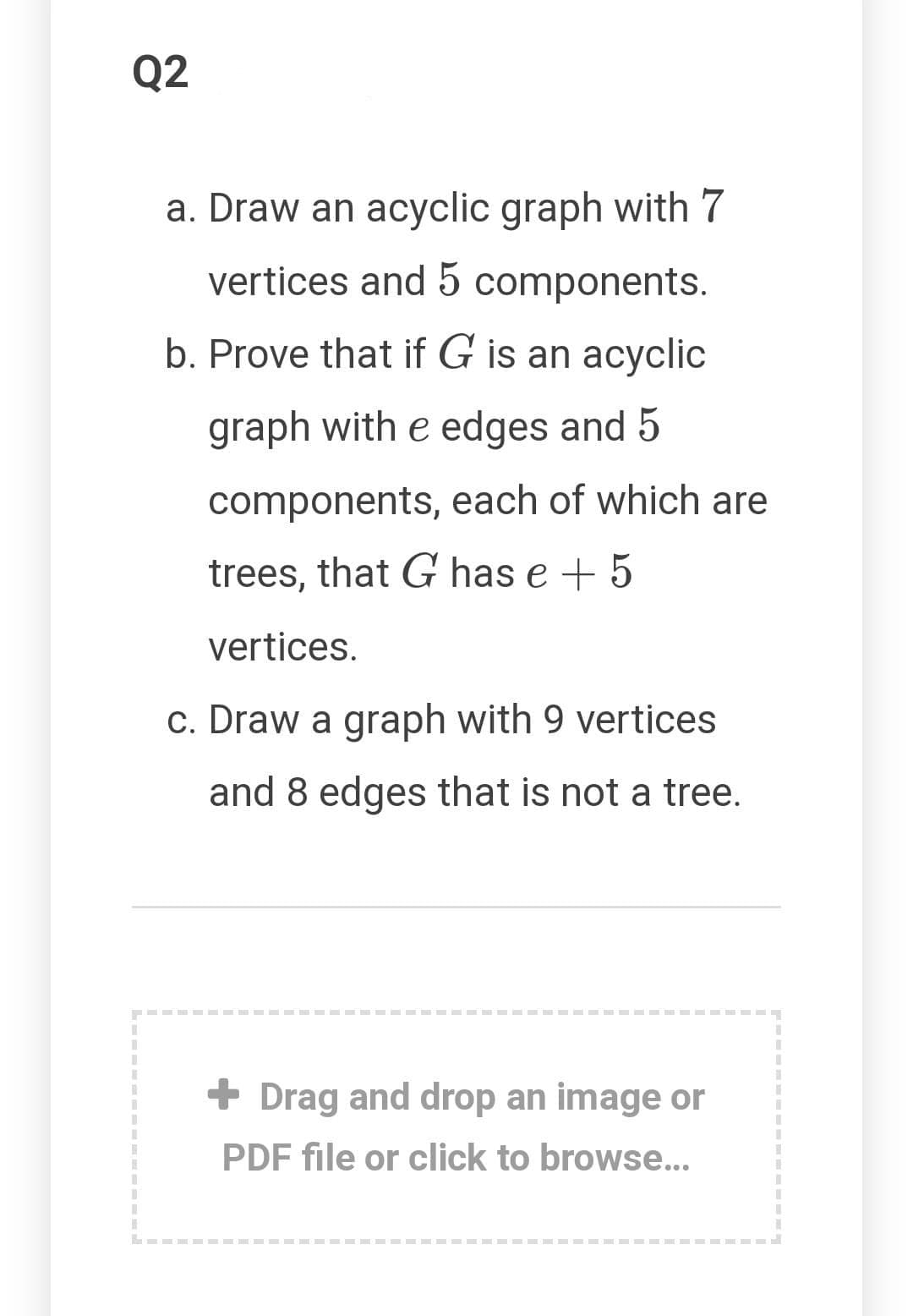 Q2
a. Draw an acyclic graph with 7
vertices and 5 components.
b. Prove that if G is an acyclic
graph with e edges and 5
components, each of which are
trees, that G has e + 5
vertices.
c. Draw a graph with 9 vertices
and 8 edges that is not a tree.
+ Drag and drop an image or
PDF file or click to browse..
