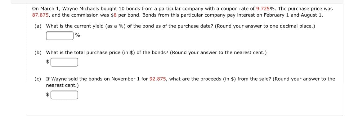 On March 1, Wayne Michaels bought 10 bonds from a particular company with a coupon rate of 9.725%. The purchase price was
87.875, and the commission was $8 per bond. Bonds from this particular company pay interest on February 1 and August 1.
(a) What is the current yield (as a %) of the bond as of the purchase date? (Round your answer to one decimal place.)
%
(b) What is the total purchase price (in $) of the bonds? (Round your answer to the nearest cent.)
2$
(c) If Wayne sold the bonds on November 1 for 92.875, what are the proceeds (in $) from the sale? (Round your answer to the
nearest cent.)

