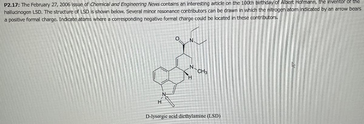 P2.17: The February 27, 2006 issue of Chemical and Engineering News contains an interesting article on the 100th birthday of Albert Hofmann, the inventor of the
hallucinogen LSD. The structure of LSD is shown below. Several minor resonance contributors can be drawn in which the nitrogen atom indicated by an arrow bears
a positive formal charge. Indicate atoms where a corresponding negative formal charge could be located in these contributors.
H
N
N.
H
CH3
D-lysergic acid diethylamine (LSD)
A