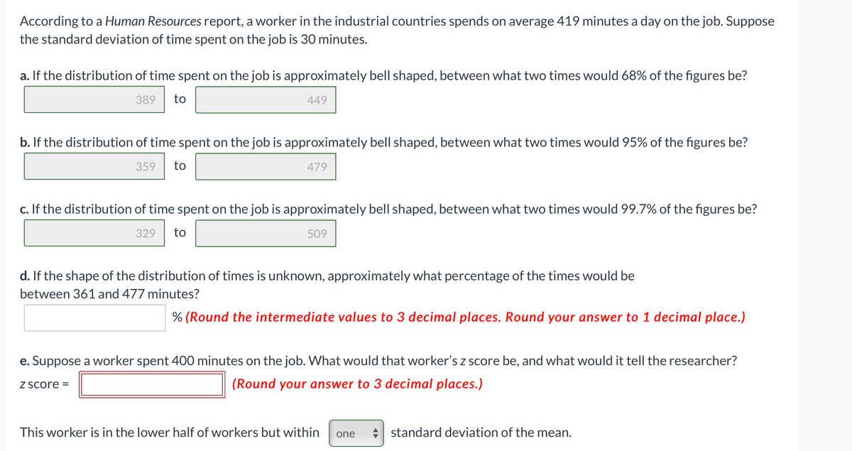 According to a Human Resources report, a worker in the industrial countries spends on average 419 minutes a day on the job. Suppose
the standard deviation of time spent on the job is 30 minutes.
a. If the distribution of time spent on the job is approximately bell shaped, between what two times would 68% of the figures be?
389
to
449
b. If the distribution of time spent on the job is approximately bell shaped, between what two times would 95% of the figures be?
359
to
479
c. If the distribution of time spent on the job is approximately bell shaped, between what two times would 99.7% of the figures be?
329
to
509
d. If the shape of the distribution of times is unknown, approximately what percentage of the times would be
between 361 and 477 minutes?
% (Round the intermediate values to 3 decimal places. Round your answer to 1 decimal place.)
e. Suppose a worker spent 400
inutes on the job. What would that worker's z score be, and what would it tell the researcher?
Z Score =
(Round your answer to 3 decimal places.)
This worker is in the lower half of workers but within
standard deviation of the mean.
one
