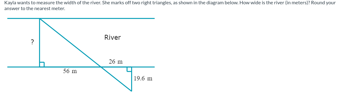 Kayla wants to measure the width of the river. She marks off two right triangles, as shown in the diagram below. How wide is the river (in meters)? Round your
answer to the nearest meter.
56 m
River
26 m
19.6 m