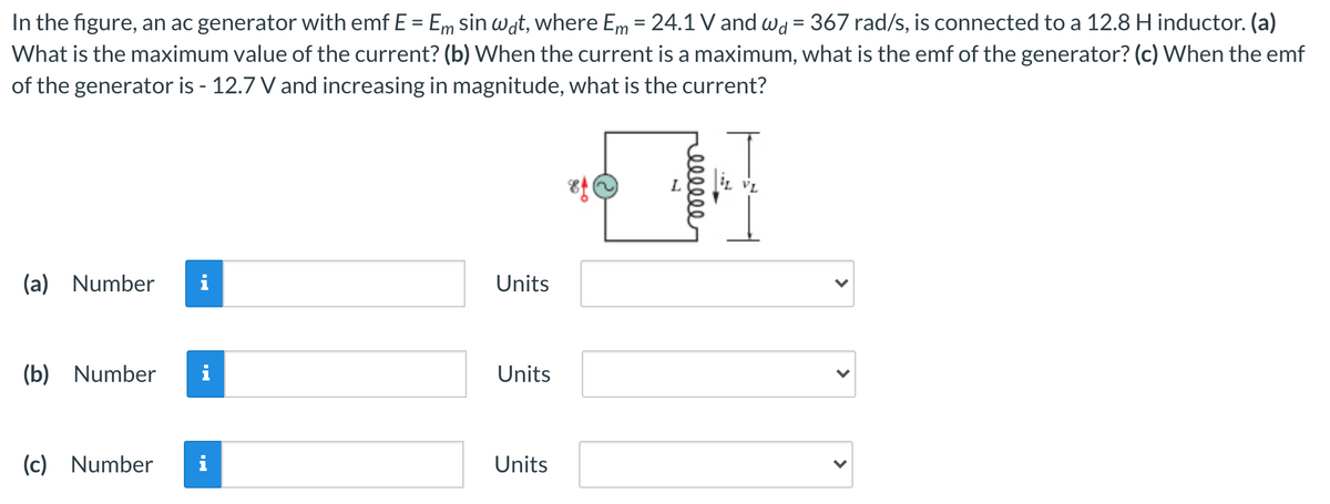 In the figure, an ac generator with emf E = Em sin wat, where Em = 24.1 V and wd = 367 rad/s, is connected to a 12.8 H inductor. (a)
What is the maximum value of the current? (b) When the current is a maximum, what is the emf of the generator? (c) When the emf
of the generator is - 12.7 V and increasing in magnitude, what is the current?
(a) Number
i
Units
(b) Number
i
Units
(c) Number
Units
>
>
reelele
