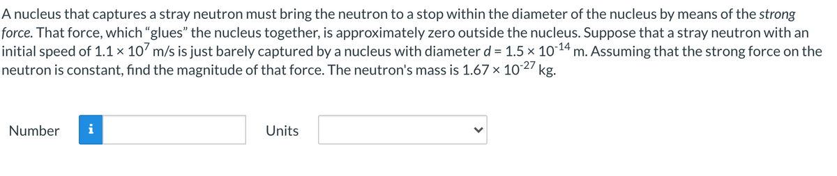 A nucleus that captures a stray neutron must bring the neutron to a stop within the diameter of the nucleus by means of the strong
force. That force, which "glues" the nucleus together, is approximately zero outside the nucleus. Suppose that a stray neutron with an
initial speed of 1.1 × 10' m/s is just barely captured by a nucleus with diameter d = 1.5 × 1014 m. Assuming that the strong force on the
neutron is constant, find the magnitude of that force. The neutron's mass is 1.67 x 1027 kg.
%3D
Number
Units
