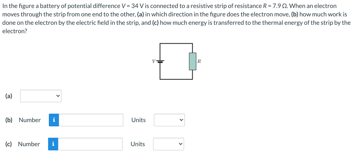 In the figure a battery of potential difference V = 34 V is connected to a resistive strip of resistance R = 7.9 Q. When an electron
moves through the strip from one end to the other, (a) in which direction in the figure does the electron move, (b) how much work is
done on the electron by the electric field in the strip, and (c) how much energy is transferred to the thermal energy of the strip by the
electron?
(a)
(b) Number
i
Units
(c) Number
Units
