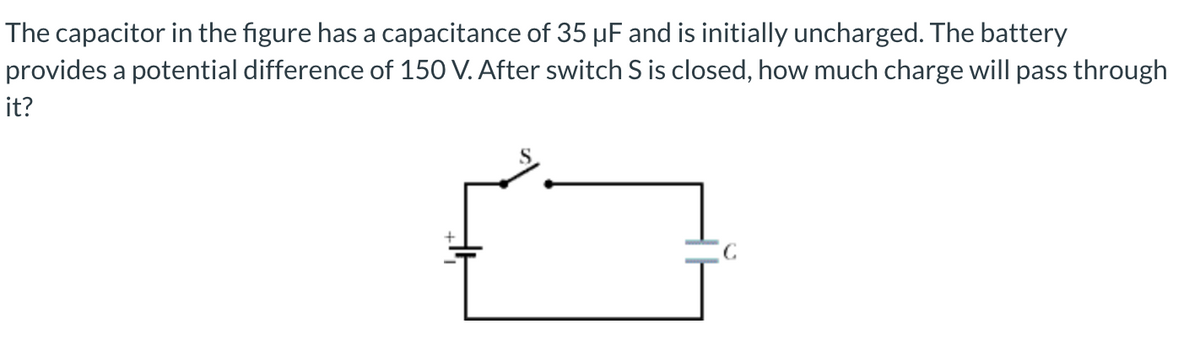 The capacitor in the figure has a capacitance of 35 µF and is initially uncharged. The battery
provides a potential difference of 150 V. After switch S is closed, how much charge will pass through
it?
