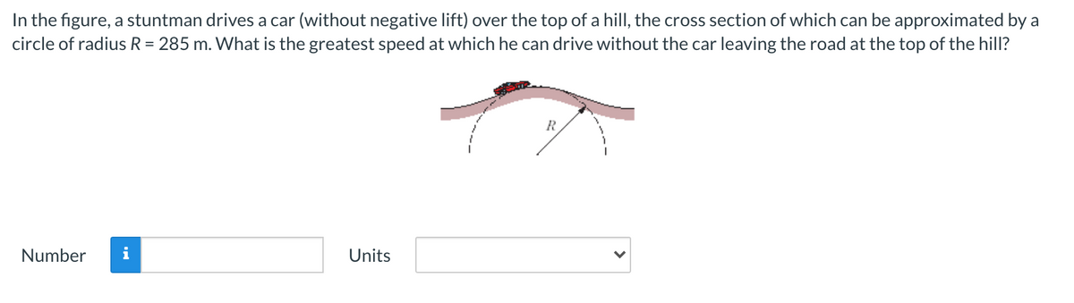 In the figure, a stuntman drives a car (without negative lift) over the top of a hillI, the cross section of which can be approximated by a
circle of radius R = 285 m. What is the greatest speed at which he can drive without the car leaving the road at the top of the hill?
%3D
Number
i
Units
