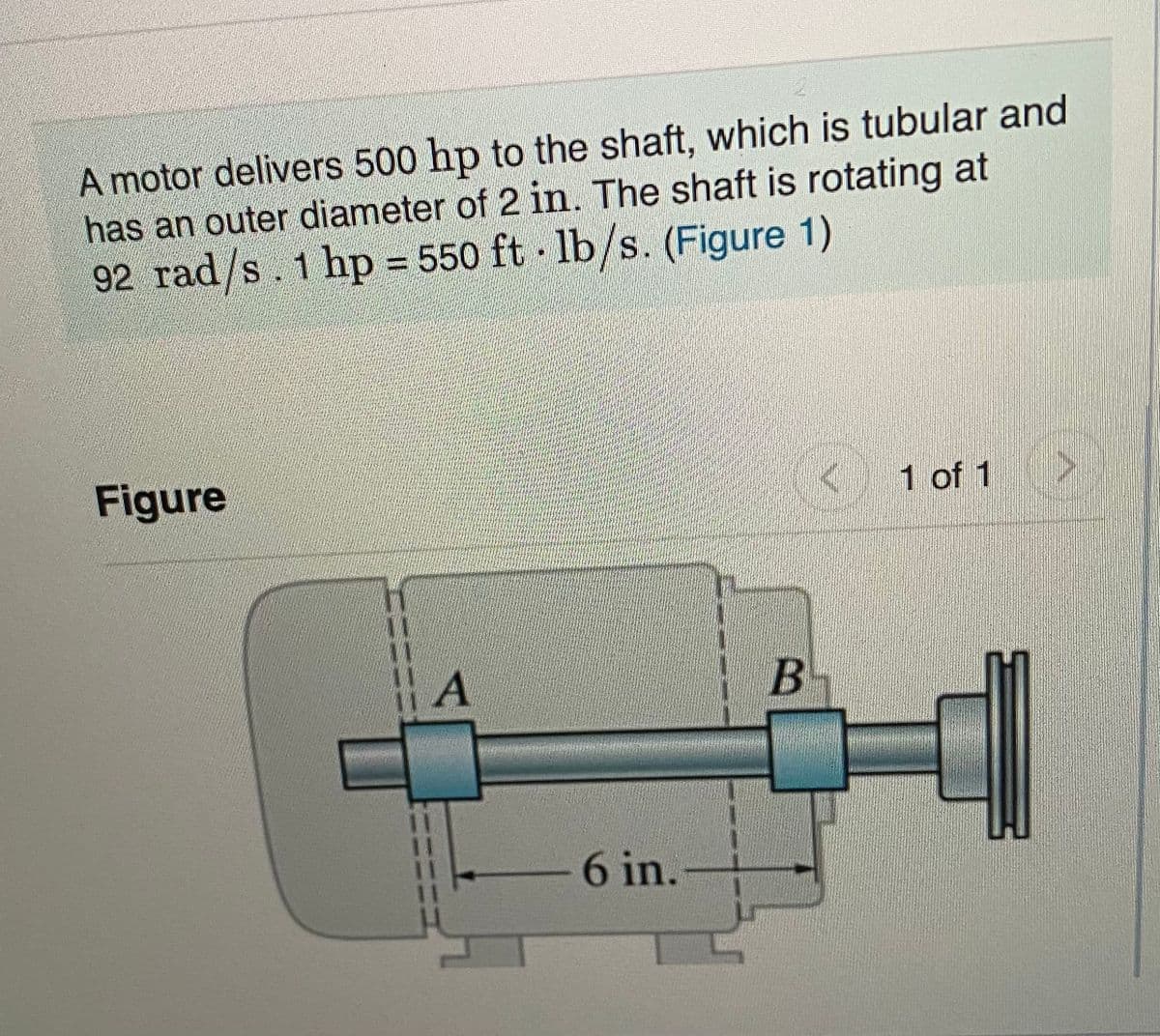 2.
A motor delivers 500 hp to the shaft, which is tubular and
has an outer diameter of 2 in. The shaft is rotating at
92 rad/s. 1 hp = 550 ft - lb/s. (Figure 1)
Figure
1 of 1
6 in.
