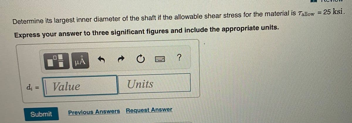 Determine its largest inner diameter of the shaft if the allowable shear stress for the material is Tallow = 25 ksi.
Express your answer to three significant figures and include the appropriate units.
HA
d; =
Value
Units
Submit
Previous Answers Reguest Answer

