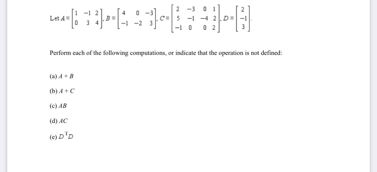 0 1
-1 -4 2, D=|-1
2
-3
-1 2
4
B =
-1 -2
Let A=
C=
3 4
-1 0
0 2
Perform each of the following computations, or indicate that the operation is not defined:
(a) A + B
(b) A + C
(c) AB
(d) AC
(e) D"D
