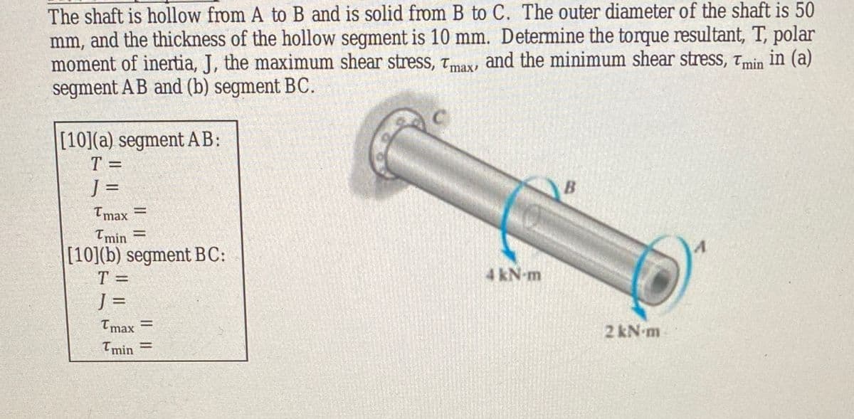 The shaft is hollow from A to B and is solid from B to C. The outer diameter of the shaft is 50
mm, and the thickness of the hollow segment is 10 mm. Determine the torque resultant, T, polar
moment of inertia, J, the maximum shear stress, tmax, and the minimum shear stress, tmin in (a)
segment AB and (b) segment BC.
[10](a) segment AB:
T =
J =
Tmax
Tmin =
[10](b) segment BC:
T =
4 kN-m
J =
Tmax =
2 kN m
Imin

