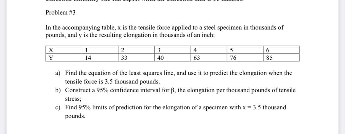 Problem #3
In the accompanying table, x is the tensile force applied to a steel specimen in thousands of
pounds, and y is the resulting elongation in thousands of an inch:
X
1
3
4
6.
Y
14
33
40
63
76
85
a) Find the equation of the least squares line, and use it to predict the elongation when the
tensile force is 3.5 thousand pounds.
b) Construct a 95% confidence interval for ß, the elongation per thousand pounds of tensile
stress;
c) Find 95% limits of prediction for the elongation of a specimen with x = 3.5 thousand
pounds.
