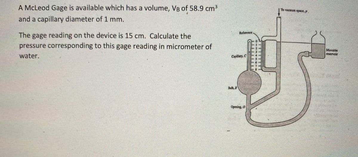 A McLeod Gage is available which has a volume, VB of 58.9 cm
vecoum spece,
and a capillary diameter of 1 mm.
Refercnce
The gage reading on the device is 15 cm. Calculate the
pressure corresponding to this gage reading in micrometer of
Movable
Eervoir
water.
Capillary, C
Buh,
Opening, O
