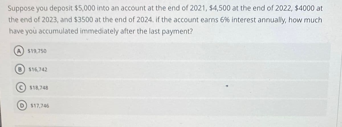 Suppose you deposit $5,000 into an account at the end of 2021, $4,500 at the end of 2022, $4000 at
the end of 2023, and $3500 at the end of 2024. if the account earns 6% interest annually, how much
have yoù accumulated immediately after the last payment?
A $19,750
B $16,742
$18,748
$17,746
