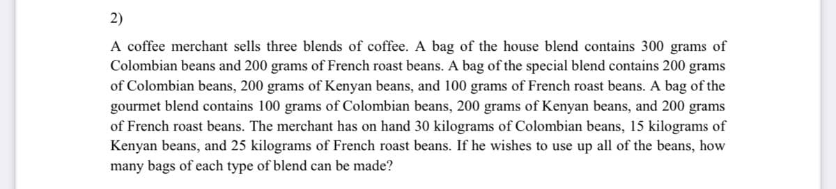 2)
A coffee merchant sells three blends of coffee. A bag of the house blend contains 300 grams of
Colombian beans and 200 grams of French roast beans. A bag of the special blend contains 200 grams
of Colombian beans, 200 grams of Kenyan beans, and 100 grams of French roast beans. A bag of the
gourmet blend contains 100 grams of Colombian beans, 200 grams of Kenyan beans, and 200 grams
of French roast beans. The merchant has on hand 30 kilograms of Colombian beans, 15 kilograms of
Kenyan beans, and 25 kilograms of French roast beans. If he wishes to use up all of the beans, how
many bags of each type of blend can be made?
