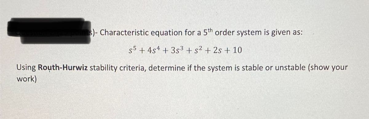 s)- Characteristic equation for a 5th order system is given as:
s5 + 4s4 + 3s3 + s? + 2s + 10
Using Routh-Hurwiz stability criteria, determine if the system is stable or unstable (show your
work)
