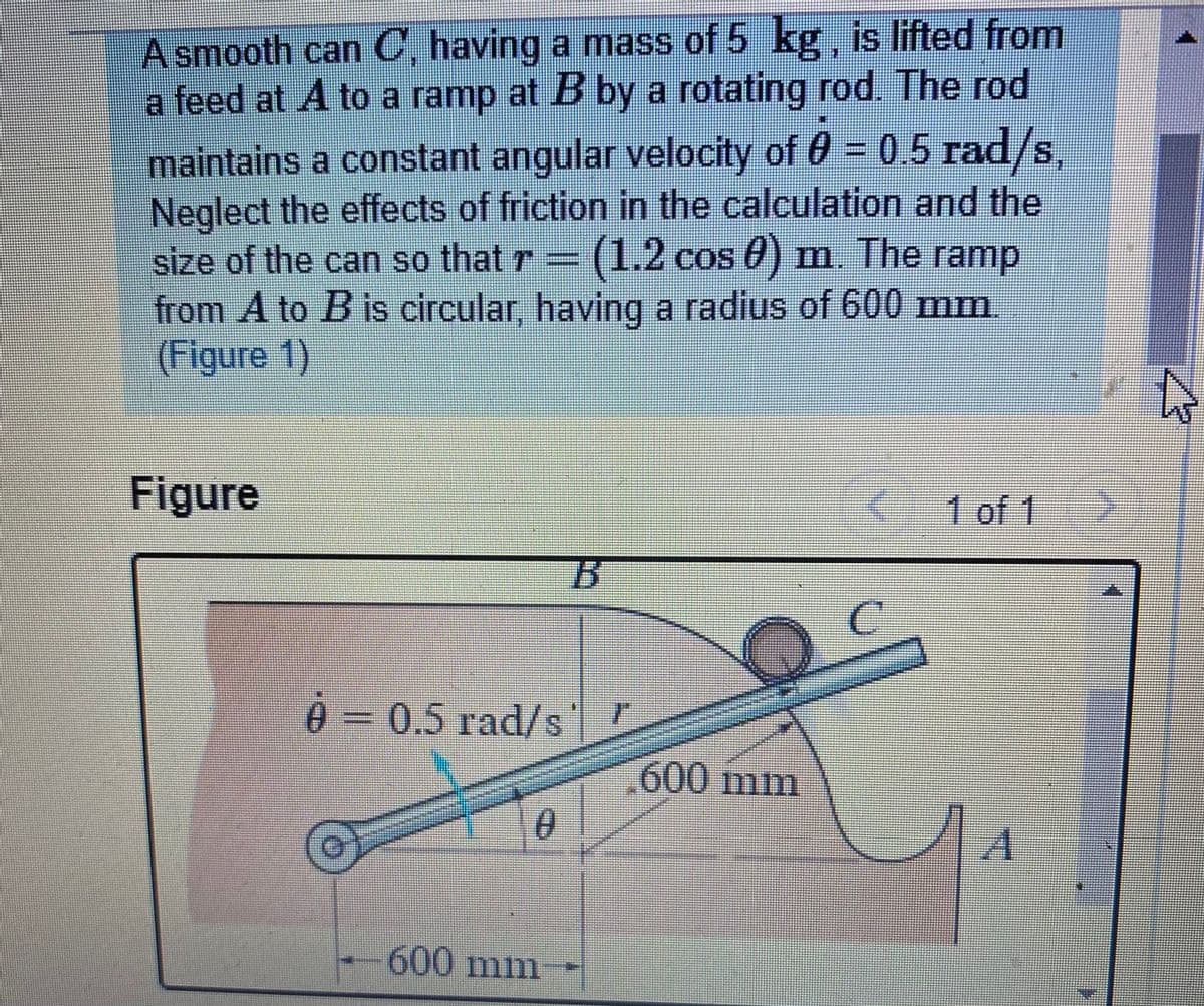 A smooth can C, having a mass of 5 kg, is lifted from
a feed at A to a ramp at B by a rotating rod. The rod
maintains a constant angular velocity of 0 = 0.5 rad/s,
Neglect the effects of friction in the calculation and the
size of the can so that r= (1.2 cos 0) m. The ramp
from A to B is circular, having a radius of 600 mm
(Figure 1)
Figure
1 of 1
030.5 rad/s
600 mm
600 mm
