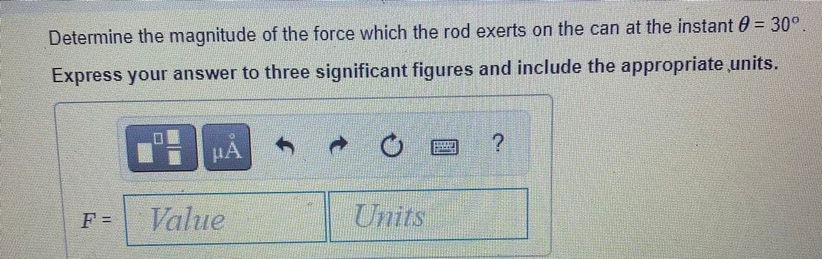 Determine the magnitude of the force which the rod exerts on the can at the instant 0 = 30°
Express your answer to three significant figures and include the appropriate units.
F =
Value
Units
