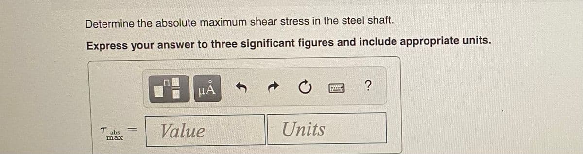 Determine the absolute maximum shear stress in the steel shaft.
Express your answer to three significant figures and include appropriate units.
µA
T abs
max
Value
Units
