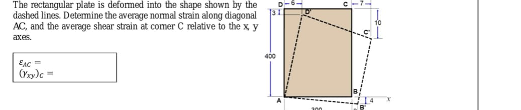 D-6-
The rectangular plate is deformed into the shape shown by the
dashed lines. Determine the average nomal strain along diagonal
AC, and the average shear strain at comer C relative to the x, y
аxes.
400
EAC =
(Yxy)c =
300
